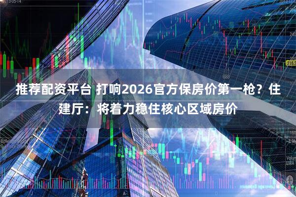 推荐配资平台 打响2026官方保房价第一枪？住建厅：将着力稳住核心区域房价